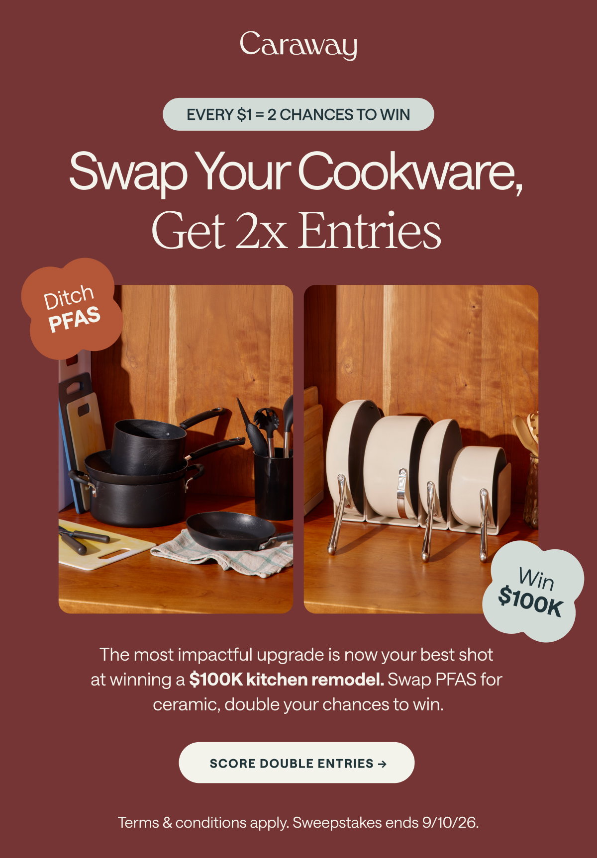 Caraway  EVERY $1 = 2 CHANCES TO WIN  Swap Your Cookware, Get 2x Entries Ditch PFAS  Win $100K  The most impactful upgrade is now your best shot at winning a $100K kitchen remodel. Swap PFAS for ceramic, double your chances to win.  [[SCORE DOUBLE ENTRIES ➔]]  Terms & conditions apply. Sweepstakes ends 9/10/26.