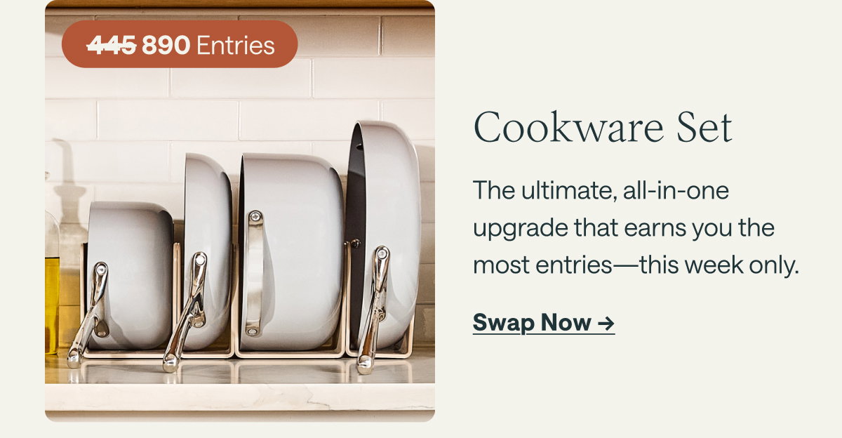 890 Entries  Cookware Set The ultimate, all-in-one upgrade that earns you the most entries—this week only.  [[Swap Now ➔]]