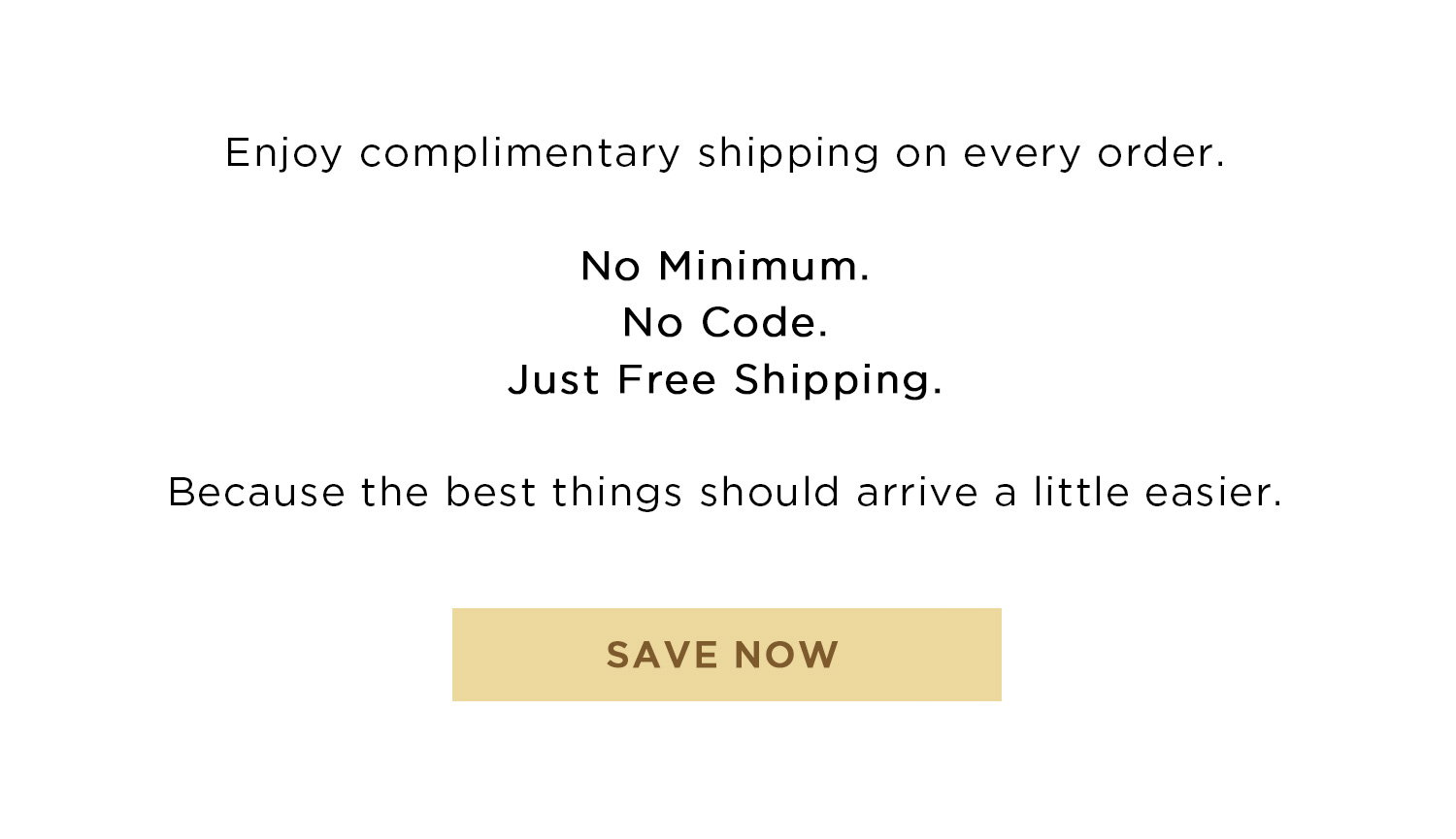 Enjoy complimentary shipping on every order. No Minimum. No Code. Just Free Shipping. Because the best things should arrive a little easier. | SAVE NOW