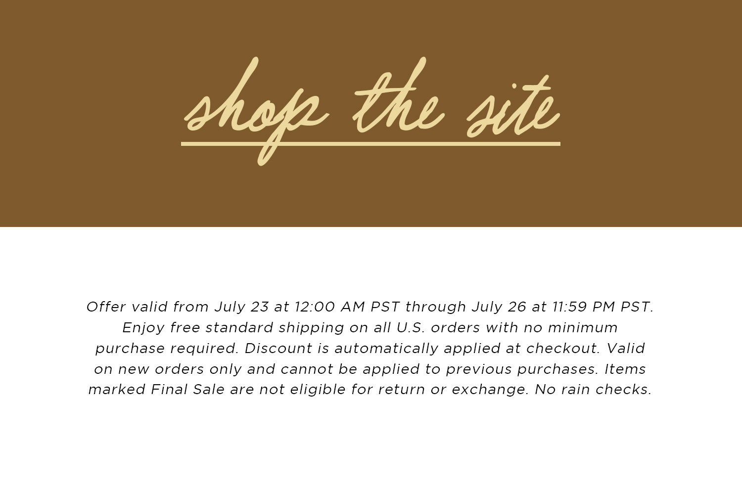 shop the site | Offer valid from July 23 at 12:00 AM PST through July 26 at 11:59 PM PST. Enjoy free standard shipping on all U.S. orders with no minimum purchase required. Discount is automatically applied at checkout. Valid on new orders only and cannot be applied to previous purchases. Items marked Final Sale are not eligible for return or exchange. No rain checks.
