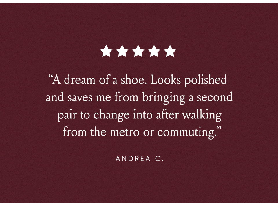 “A dream of a shoe. Looks polished and saves me from bringing a second pair to change into after walking from the metro or commuting.” - Andrea C.