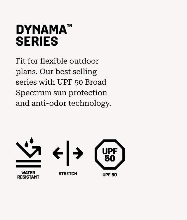 DYNAMA™ SERIES Fit for flexible outdoor plans. Our best selling series with UPF 50 Broad Spectrum sun protection and anti-odor technology. Water resistant, Stretch, UPF 50