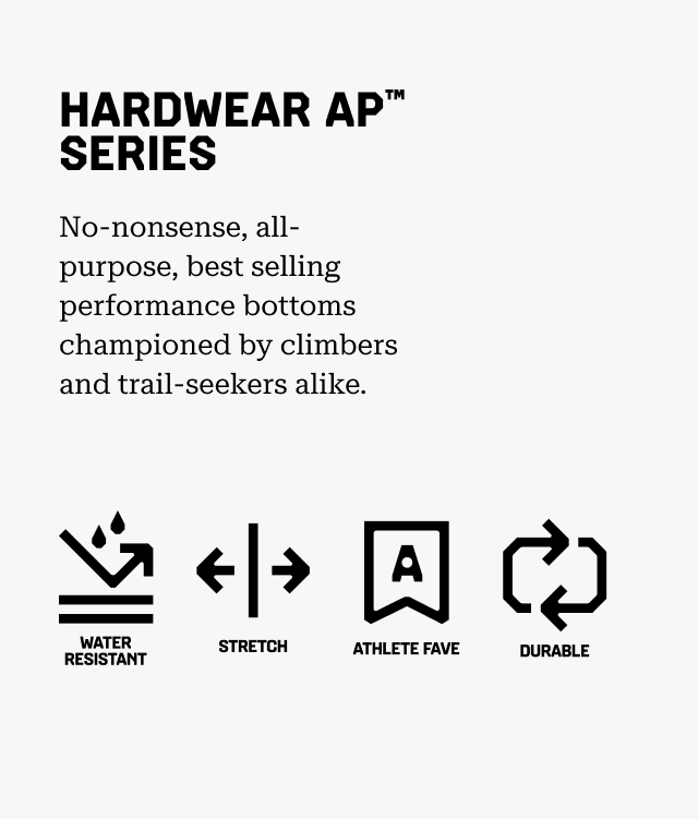 HARDWEAR AP™ SERIES No-nonsense, all-purpose, best selling performance bottoms championed by climbers and trail-seekers alike. Water resistant, Stretch, Athlete Fav, Durable.