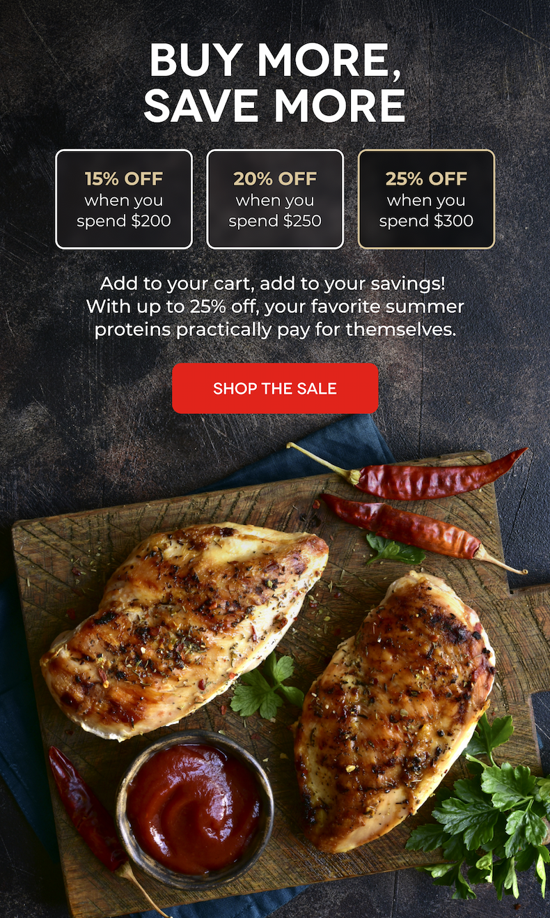 BUY MORE, SAVE MORE 15% OFF when you spend $200 20% OFF when you spend $250 25% OFF when you spend $300 Add to your cart, add to your savings!  With up to 25% off, your favorite summer proteins practically pay for themselves. SHOP THE SALE
