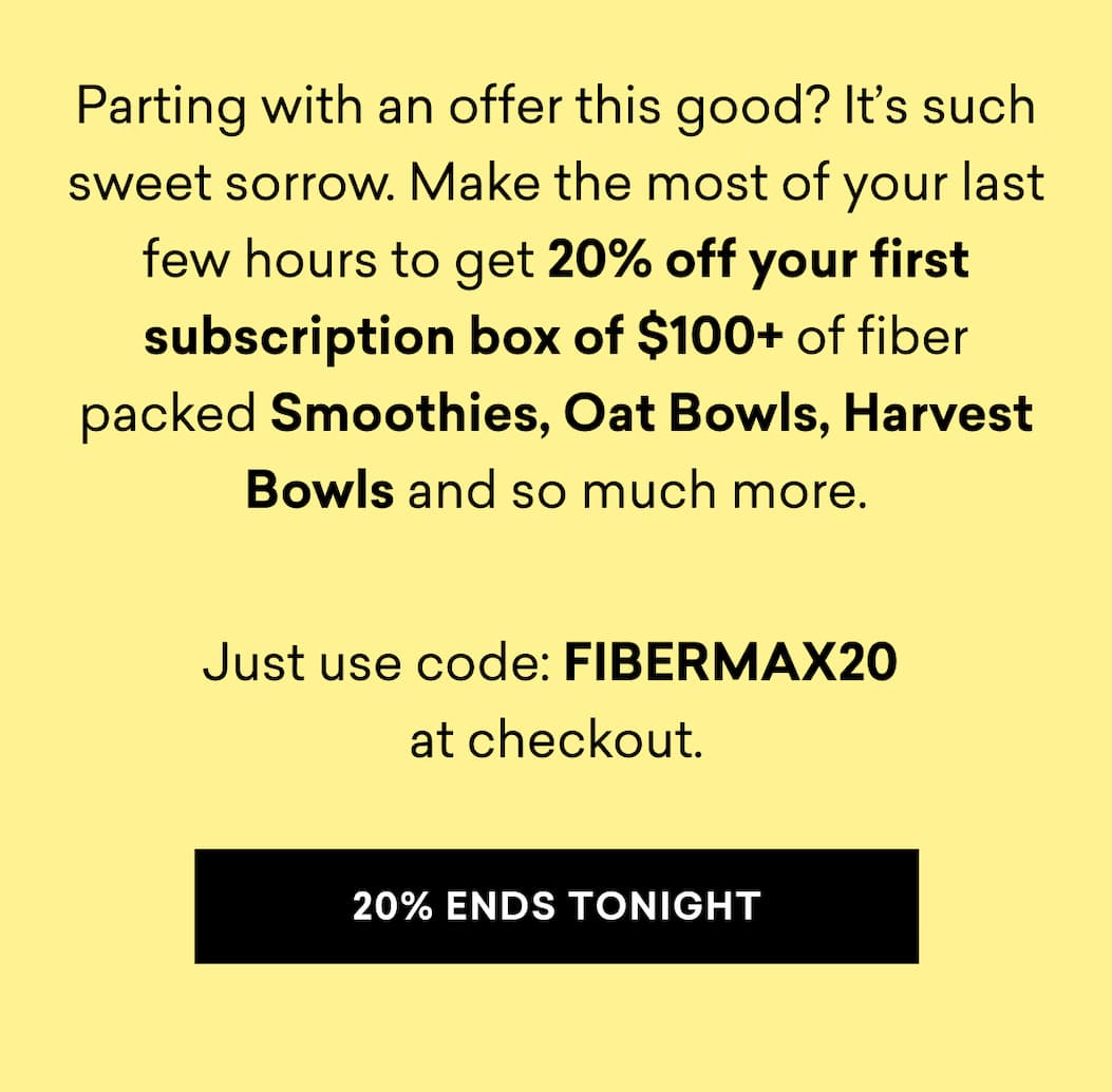 Parting with an offer this good? It’s such sweet sorrow. Make the most of your last few hours to get 20% off your first subscription box of $100+ of fiber packed Smoothies, Oat Bowls, Harvest Bowls and so much more.  Just use code: FIBERMAX20  at checkout. | 20% ENDS TONIGHT