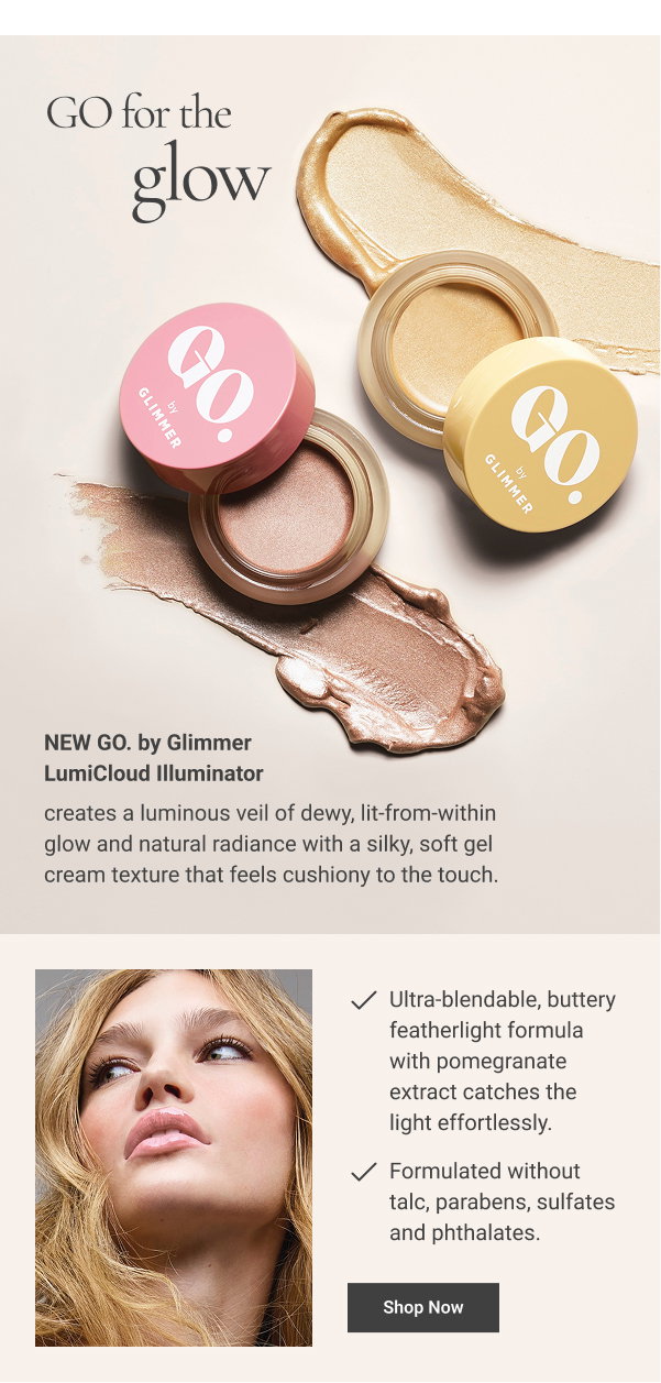 GO for the glow NEW GO. by Glimmer LumiCloud Illuminator creates a luminous veil of dewy, lit-from-within glow and natural radiance with a silky, soft gel cream texture that feels cushiony to the touch. WHY YOU’LL LOVE IT Ultra-blendable, buttery featherlight formula with pomegranate extract catches the light effortlessly. Formulated without talc, parabens, sulfates and phthalates. Shop Now 