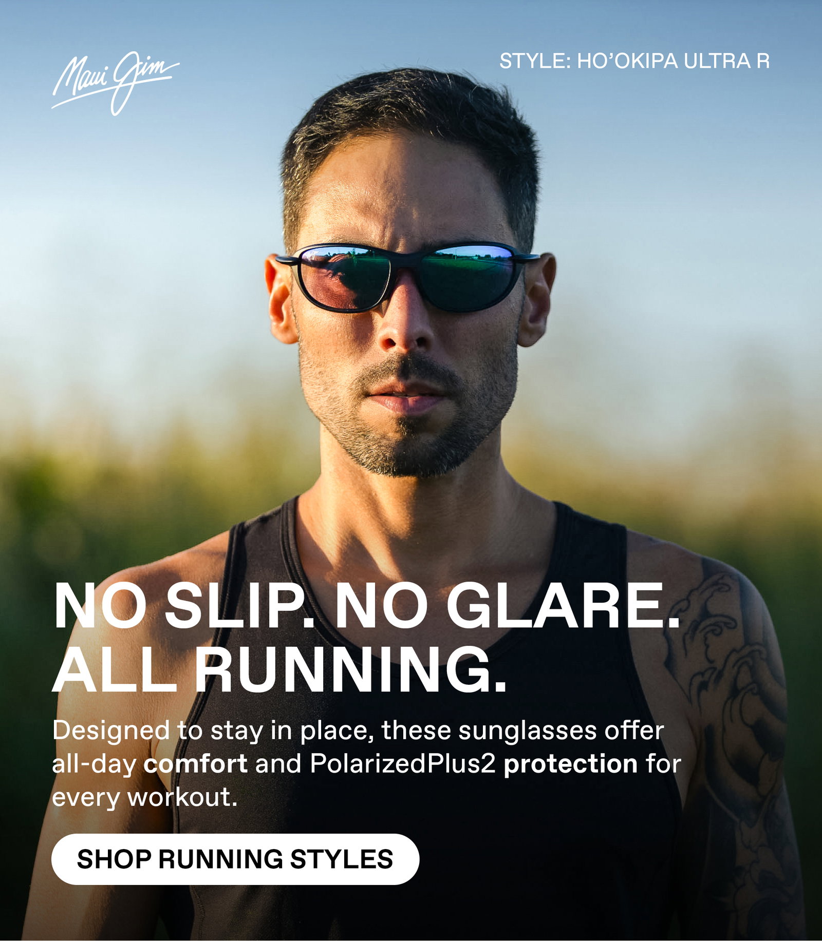 Maui Jim- No Slip, No Glare. All Running. Designed to stay in place, these sunglasses offer all-day comfort and PolarizedPlus2 protection for every workout. Shop Running Styles - Featured Style: Hookipa Ultra R