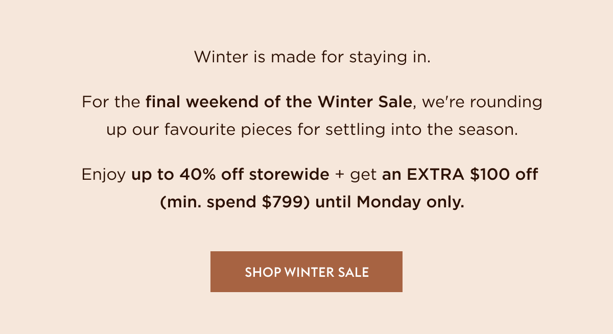 Winter is made for staying in. For the final weekend of the Winter Sale, we're rounding up our favourite pieces for settling into the season. Enjoy up to 40% off storewide + get an EXTRA $100 off (min. spend $799) until Monday only.