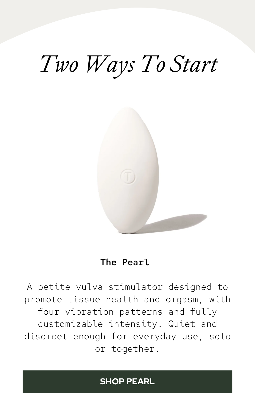 The Pearl: A petite vulva stimulator designed to promote tissue health and orgasm, with four vibration patterns and fully customizable intensity. Quiet and discreet enough for everyday use, solo or together.