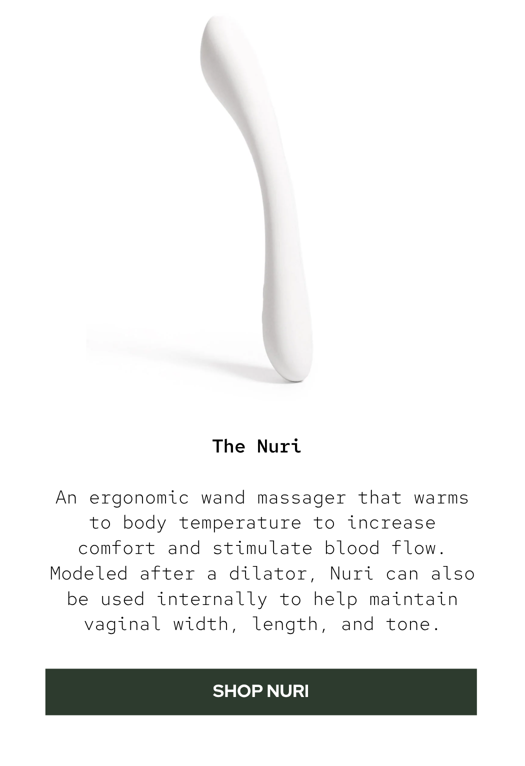 The Nuri: An ergonomic wand massager that warms to body temperature to increase comfort and stimulate blood flow. Modeled after a dilator, Nuri can also be used internally to help maintain vaginal width, length, and tone.