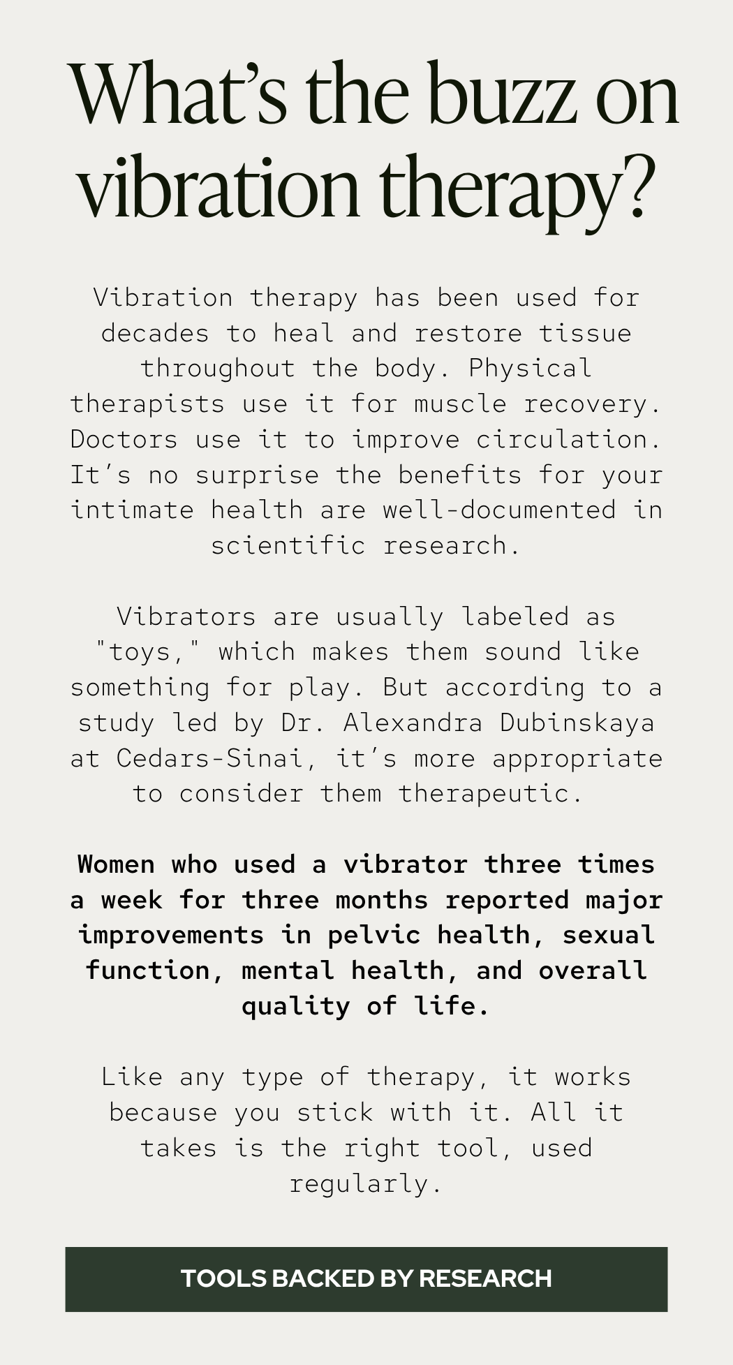 Vibration therapy has been used for decades to heal and restore tissue throughout the body. Physical therapists use it for muscle recovery. Doctors use it to improve circulation. It’s no surprise the benefits for your intimate health are well-documented in scientific research.  Vibrators are usually labeled as "toys," which makes them sound like something for play. But according to a study led by Dr. Alexandra Dubinskaya at Cedars-Sinai, it’s more appropriate to consider them therapeutic.   Women who used a vibrator three times a week for three months reported major improvements in pelvic health, sexual function, mental health, and overall quality of life.  Like any type of therapy, it works because you stick with it. All it takes is the right tool, used regularly.