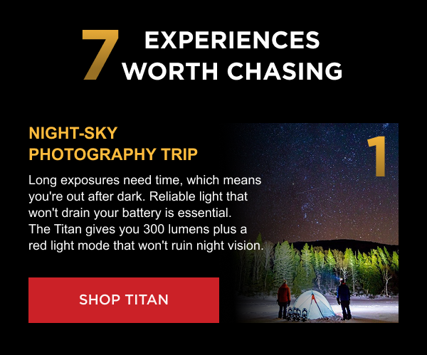 7 Experiences Worth Chasing | 1. Night-Sky Photography Trip Long exposures need time, which means you're out after dark. Reliable light that won't drain your battery is essential. The Titan gives you 300 lumens plus a red light mode that won't ruin night vision. [ SHOP TITAN ]