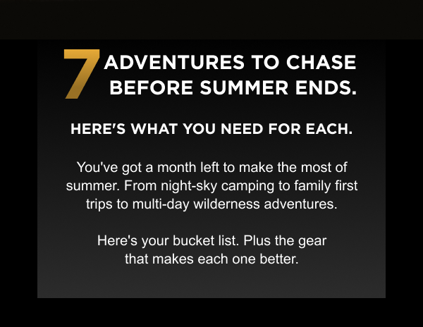 7 adventures to chase before summer ends. Here's what you need for each.  |  You've got a month left to make the most of summer. From night-sky camping to family first trips to multi-day wilderness adventures. Here's your bucket list. Plus the gear that makes each one better.