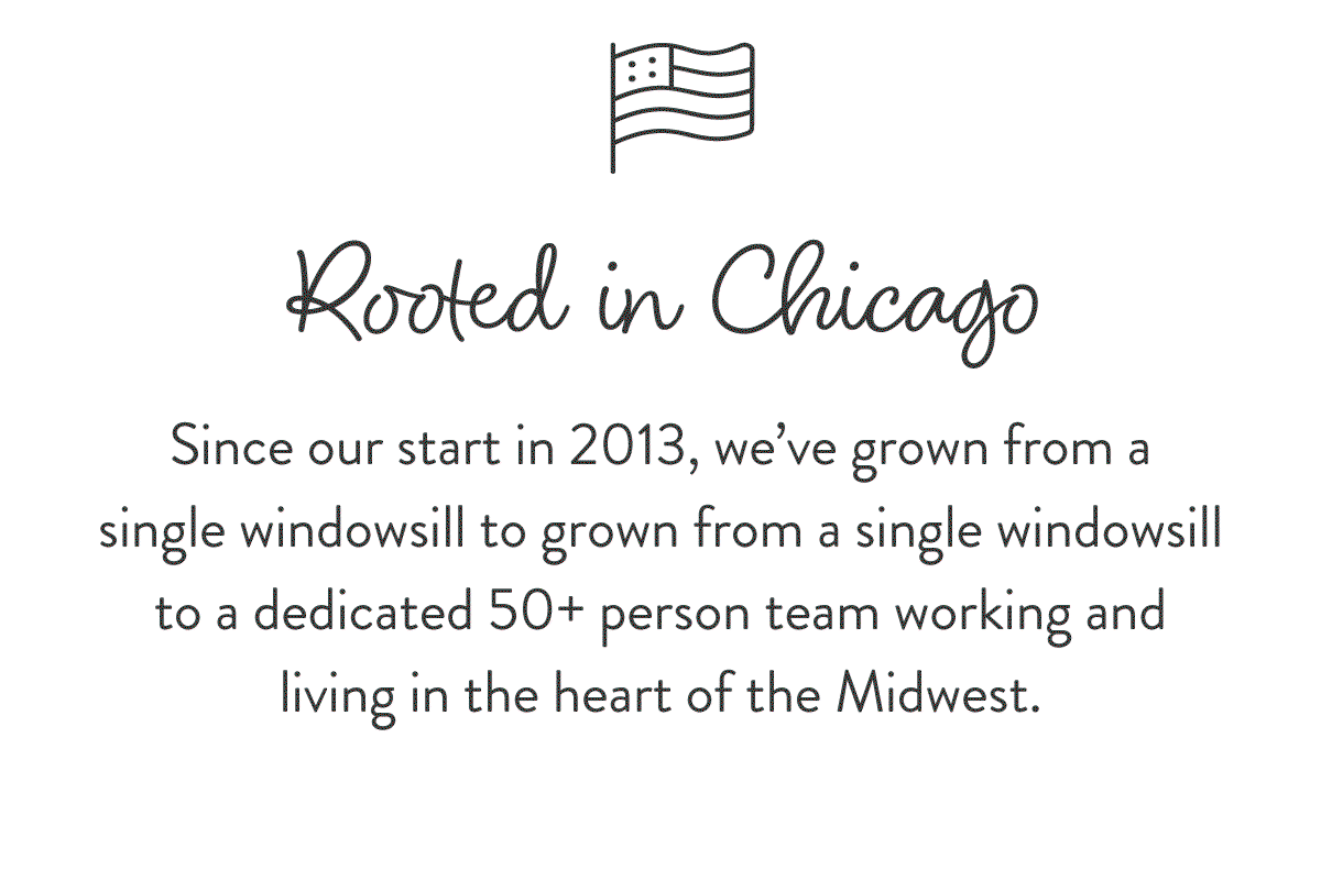 Rooted in Chicago: Since our start in 2013, we’ve grown from a single windowsill to grown from a single windowsill to a dedicated 50+ person team working and living in the heart of the Midwest.