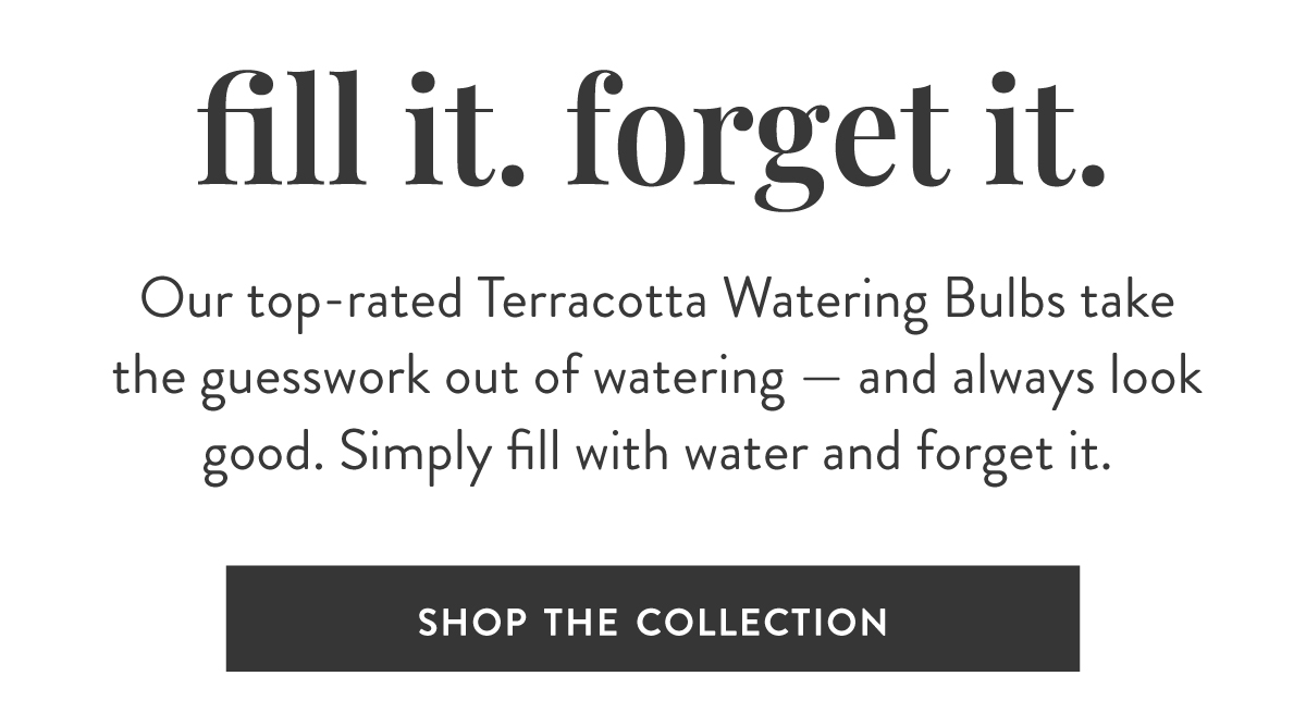 Fill it. Forget it. Our top-rated Terracotta Watering Bulbs takethe guesswork out of watering — and always lookgood. Simply fill with water and forget it. SHOP THE COLLECTION >