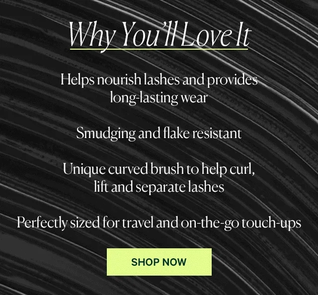 It  Helps nourish lashes and provides long-lasting wear  Smudging and flake resistant  Unique curved brush to help curl, lift and separate lashes  Perfectly sized for travel and on-the-go touch-ups  SHOP NOW