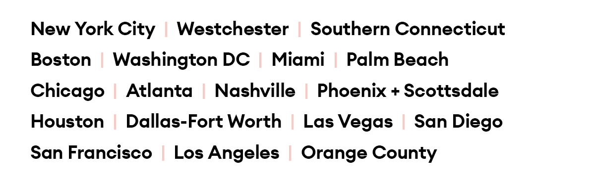 New York City  |  Westchester  |  Southern Connecticut  |  Boston  |  Washington DC  |  Miami  |  Palm Beach |  Chicago  |  Atlanta  |  Nashville  |  Houston Dallas-Fort Worth  |  Phoenix + Scottsdale  |  Las Vegas San Diego  |  San Francisco  |  Los Angeles  |  Orange County