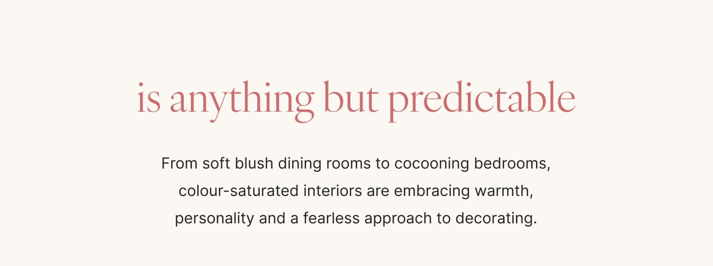 is anything but predictable From soft blush dining rooms to cocooning bedrooms, colour-saturated interiors are embracing warmth, personality and a fearless approach to decorating.