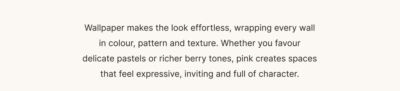 Wallpaper makes the look effortless, wrapping every wall in colour, pattern and texture. Whether you favour delicate pastels or richer berry tones, pink creates spaces that feel expressive, inviting and full of character.
