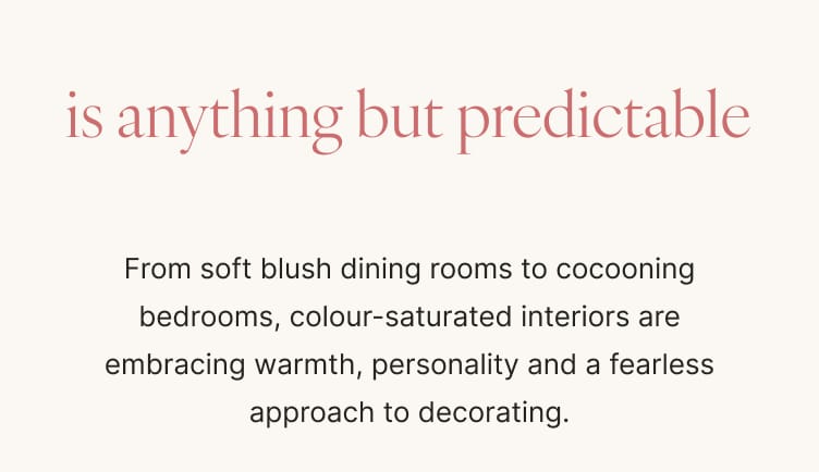 is anything but predictable From soft blush dining rooms to cocooning bedrooms, colour-saturated interiors are embracing warmth, personality and a fearless approach to decorating.