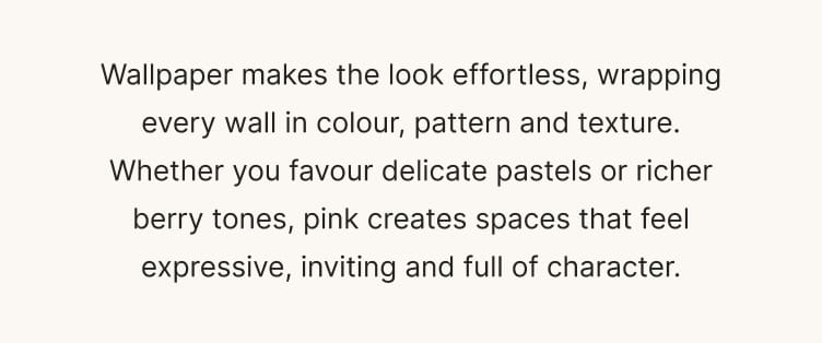 Wallpaper makes the look effortless, wrapping every wall in colour, pattern and texture. Whether you favour delicate pastels or richer berry tones, pink creates spaces that feel expressive, inviting and full of character.