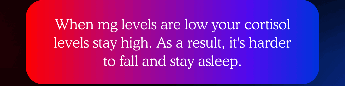 When mg levels are low your cortisol levels stay high. As a result, it's harder to fall and stay asleep.