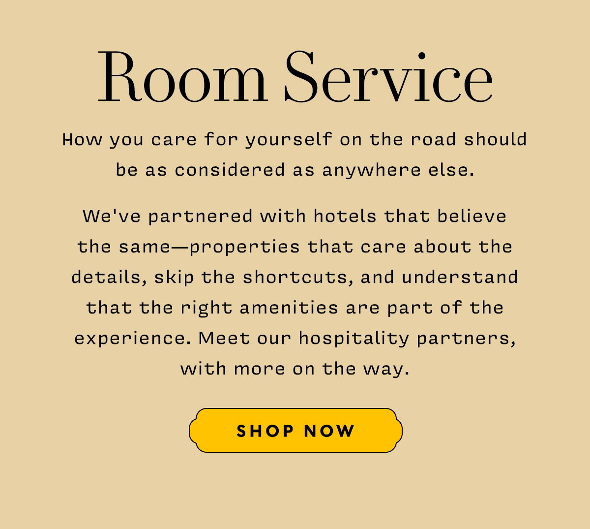 Room Service      How you care for yourself on the road should be as considered as anywhere else.    We've partnered with hotels that believe  the same—properties that care about the details, skip the shortcuts, and understand that the right amenities are part of the experience. Meet our hospitality partners, with more on the way.