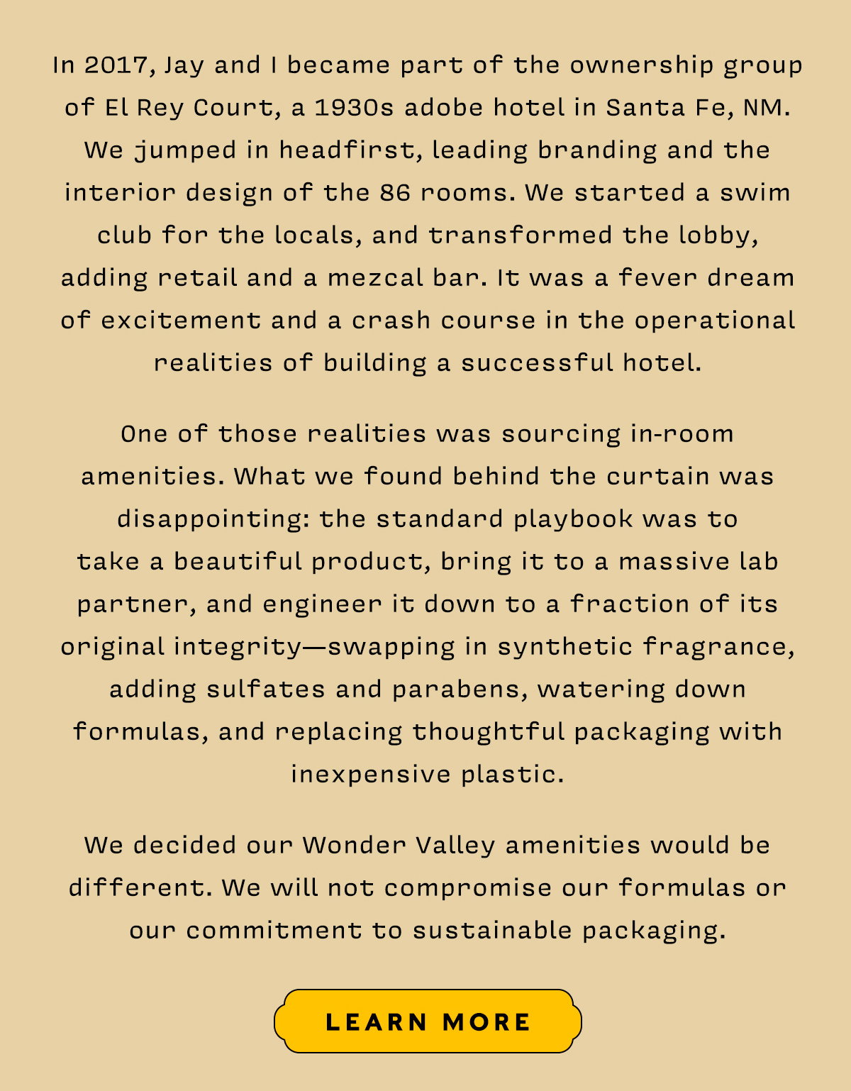 In 2017, Jay and I became part of the ownership group of El Rey Court, a 1930s adobe hotel in Santa Fe, NM. We jumped in headfirst, leading branding and the interior design of the 86 rooms. We started a swim club for the locals, and transformed the lobby, adding retail and a mezcal bar. It was a fever dream of excitement and a crash course in the operational realities of building a successful hotel.   One of those realities was sourcing in-room amenities. What we found behind the curtain was disappointing: the standard playbook was to  take a beautiful product, bring it to a massive lab partner, and engineer it down to a fraction of its original integrity—swapping in synthetic fragrance, adding sulfates and parabens, watering down formulas, and replacing thoughtful packaging with inexpensive plastic.   We decided our Wonder Valley amenities would be different. We will not compromise our formulas or our commitment to sustainable packaging.