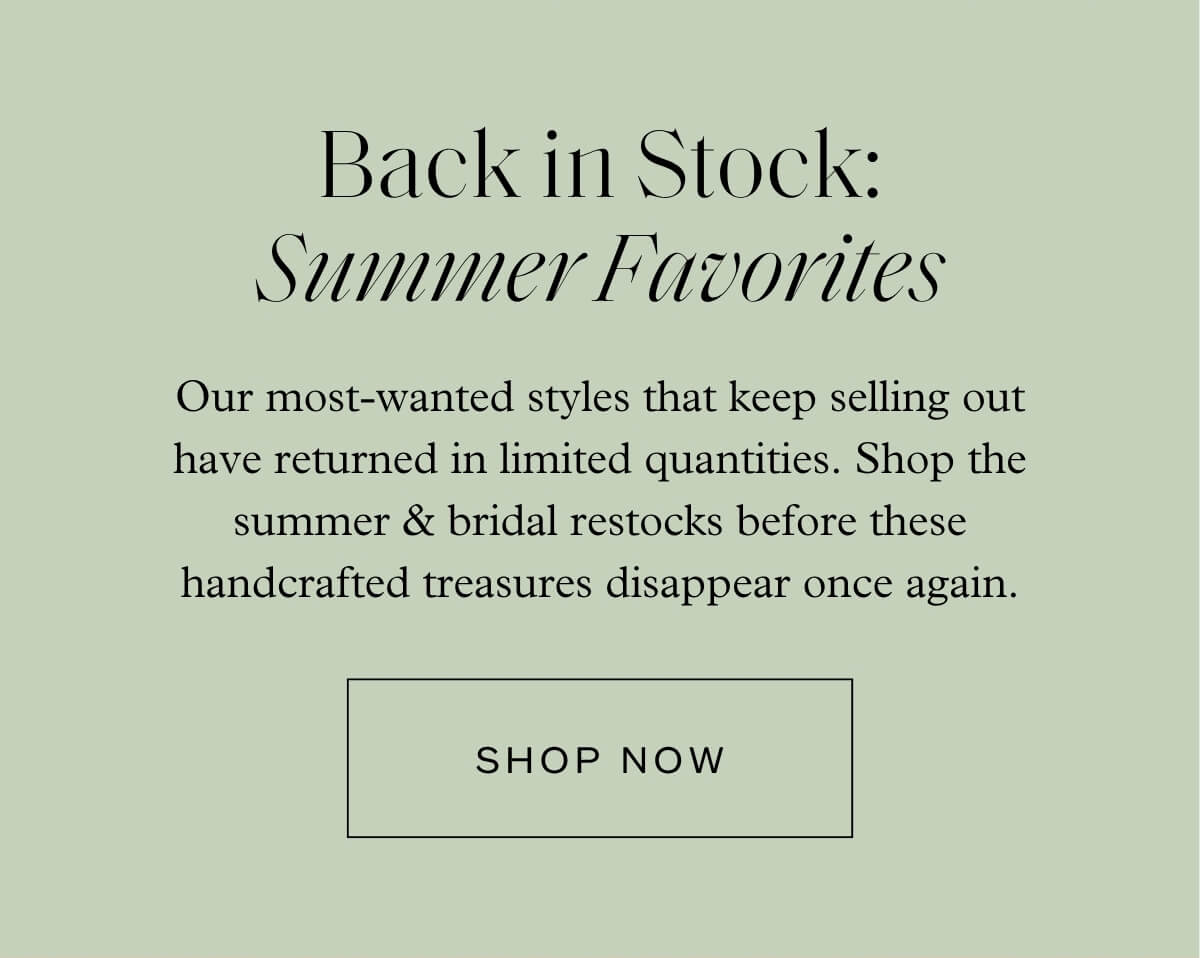 Back in Stock: Summer Favorites - Our most-wanted styles that keep selling out have returned in limited quantities. Shop the summer & bridal restocks before these handcrafted treasures disappear once again. - Shop Now