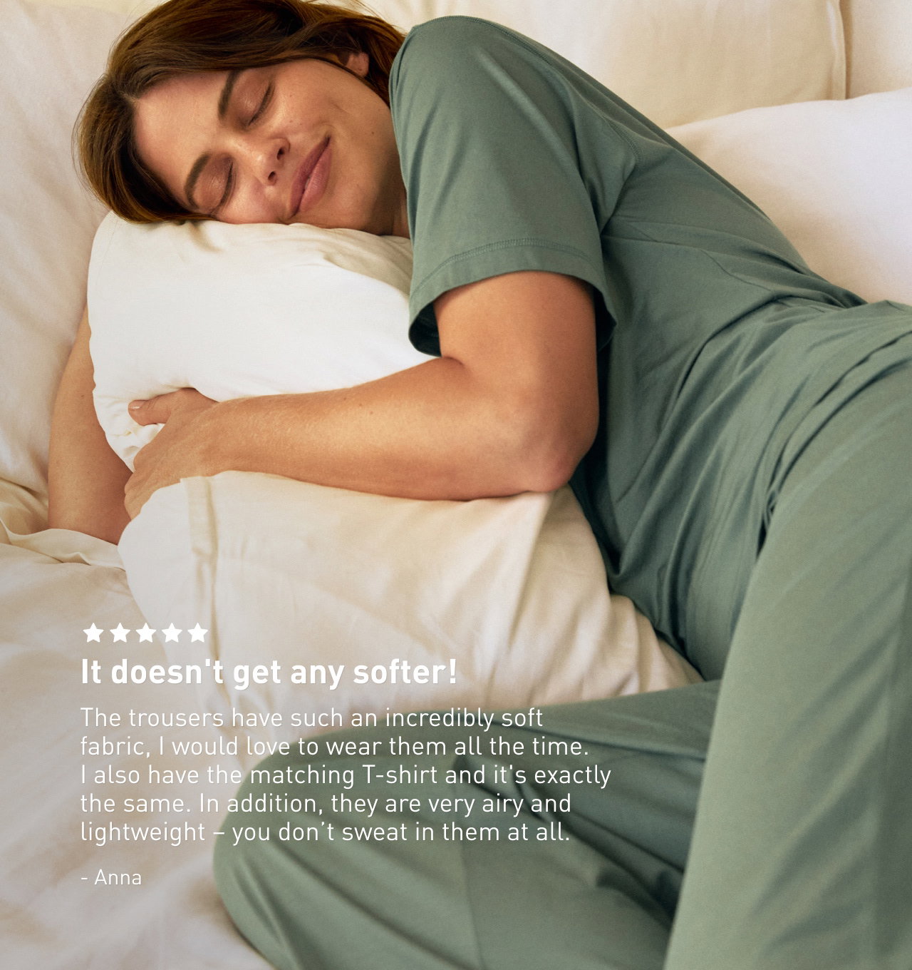  It doesn't get any softer! The trousers have such an incredibly soft fabric, I would love to wear them all the time. I also have the matching T-shirt and it's exactly the same. In addition, they are very airy and lightweight – you don’t sweat in them at all. Anna 