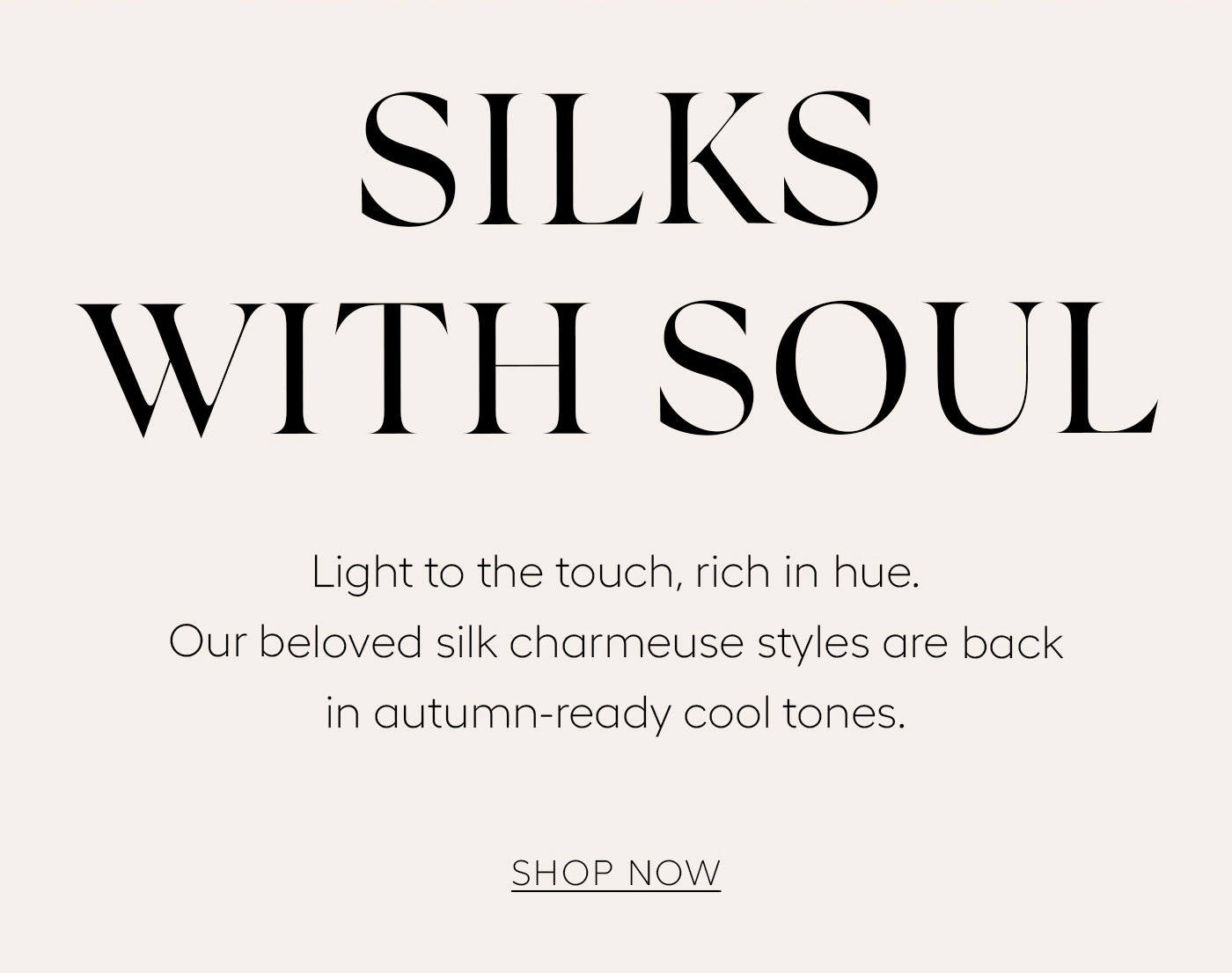 Silks with Soul  Light to the touch, rich in hue. Our beloved silk charmeuse styles are back in autumn-ready cool tones.   Shop Now