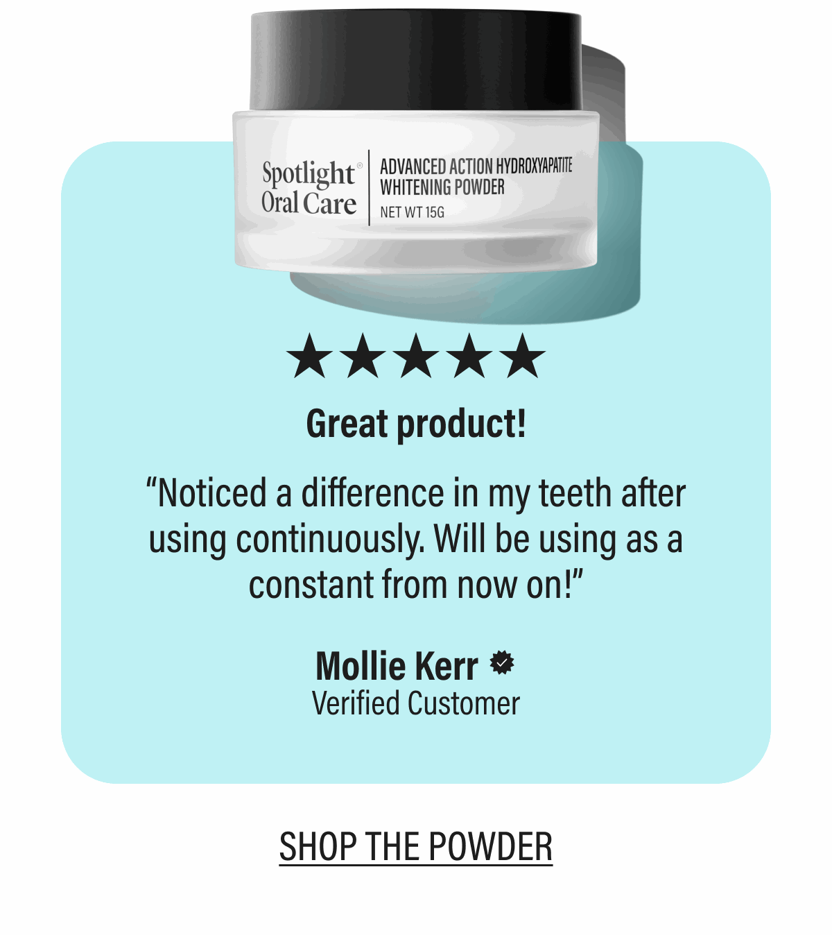 ★★★★★Great product! | “Noticed a difference in my teeth after using continuously. Will be using as a constant from now on!” | Mollie Kerr | Verified Customer | SHOP THE POWDER