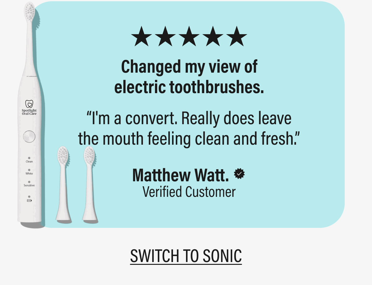 ★★★★★Changed my view of electric toothbrushes. | “I'm a convert. Really does leave the mouth feeling clean and fresh.” | Matthew Watt. | Verified Customer | SWITCH TO SONIC