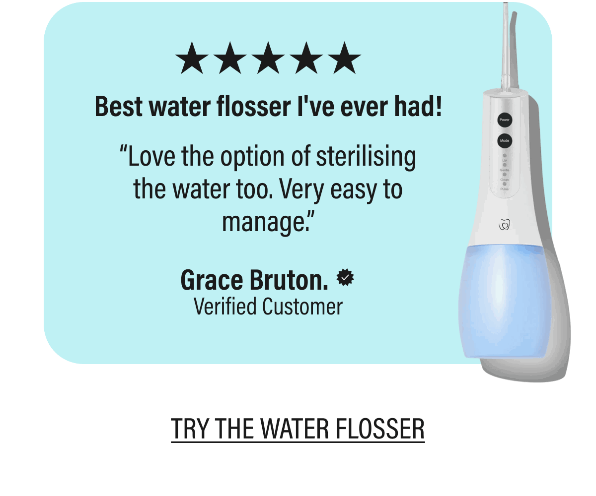 ★★★★★Best water flosser I've ever had! | “Love the option of sterilising the water too. Very easy to manage.” | Grace Bruton. | Verified Customer | TRY THE WATER FLOSSER