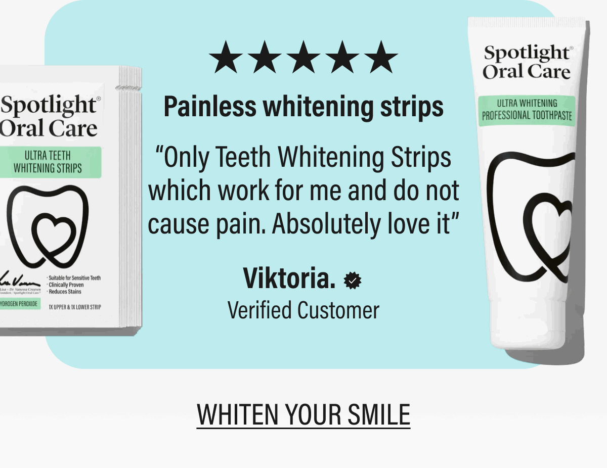 ★★★★★Painless whitening strips | “Only Teeth Whitening Strips which work for me and do not cause pain. Absolutely love it” | Viktoria. | Verified Customer | WHITEN YOUR SMILE
