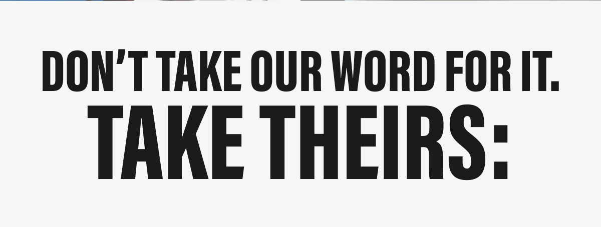 DON'T TAKE OUR WORD FOR IT. | TAKE THEIRS: