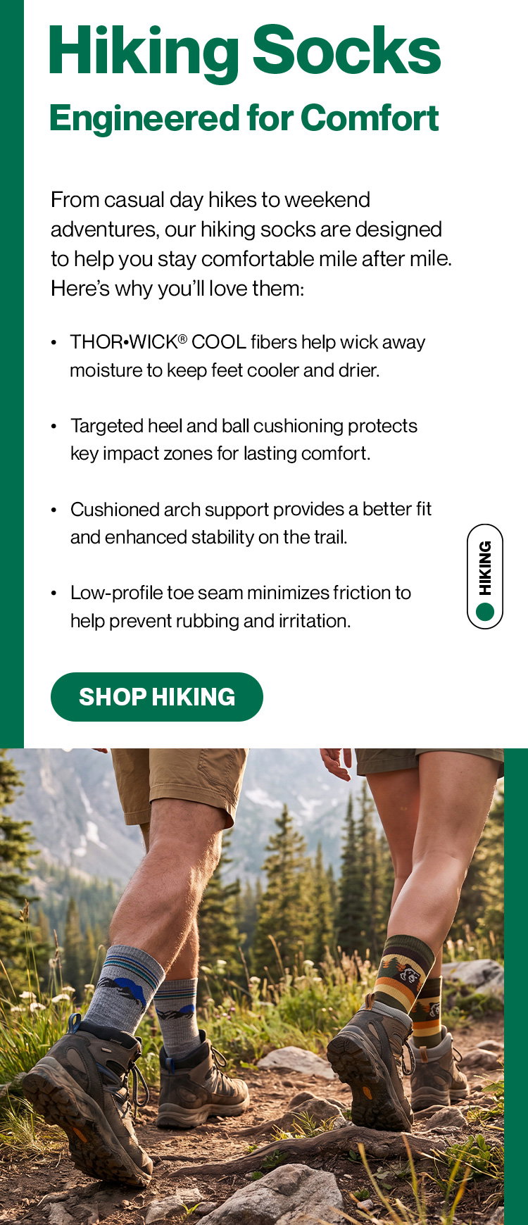 Hiking Socks Engineered for Comfort  From casual day hikes to weekend adventures, our hiking socks are designed to help you stay comfortable mile after mile. Here’s why you’ll love them: Fibers wick away moisture to keep feet cooler and drier. Targeted heel and ball cushioning protects key impact zones for lasting comfort. Cushioned arch support provides a better fit and enhanced stability on the trail. Low-profile toe seam minimizes friction to help prevent rubbing and irritation.
