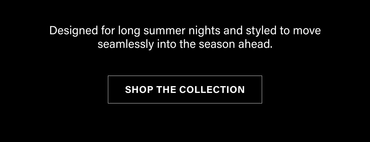 DESIGNED FOR LONG SUMMER NIGHTS AND STYLED TO MOVE SEAMLESSLY INTO THE SEASON AHEAD. SHOP THE COLLECTION