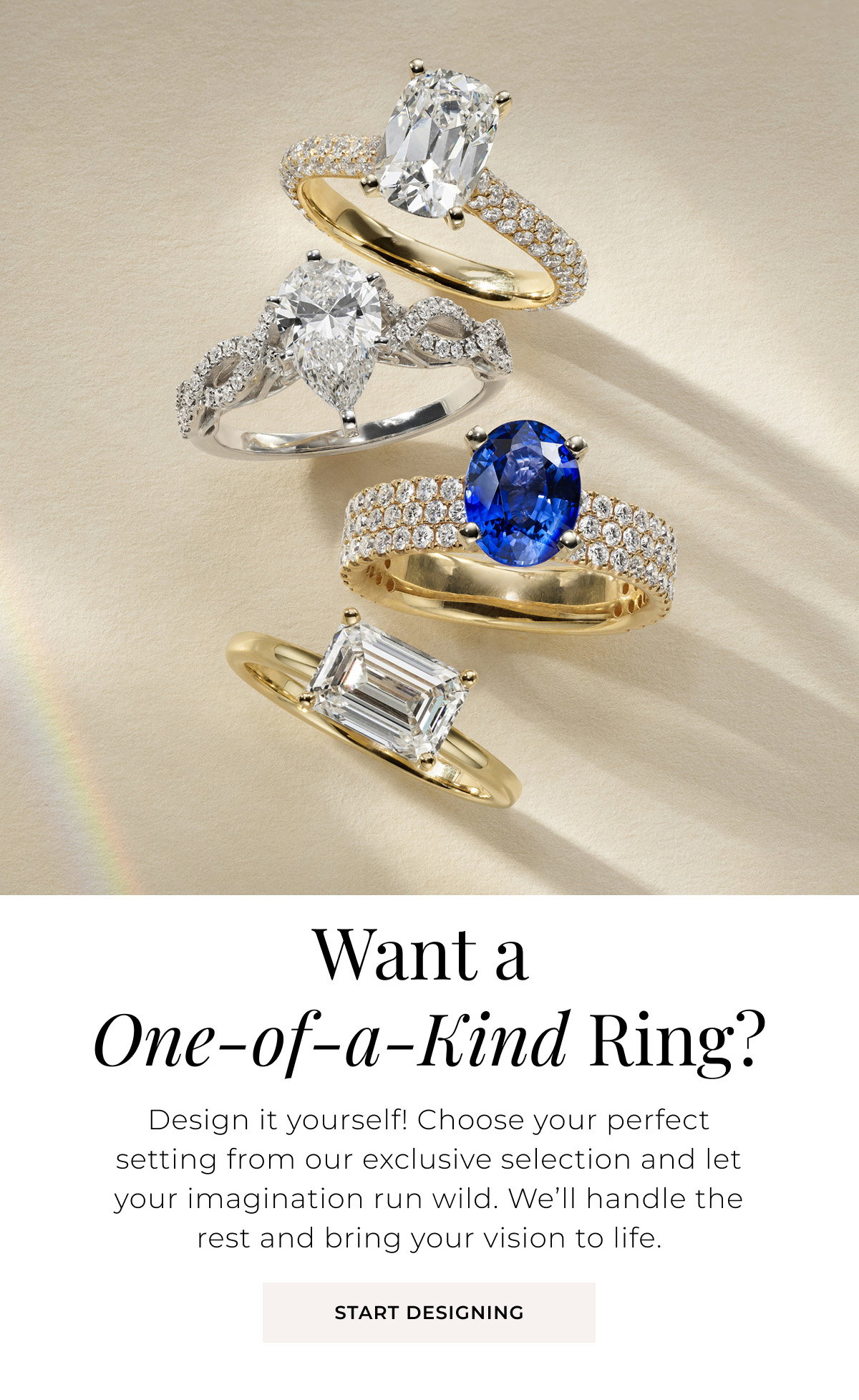 Want a One-of-a-Kind Ring? Design it yourself! Choose your perfect setting from our exclusive selection and let your imagination run wild. We’ll handle the rest and bring your vision to life. Start Designing >