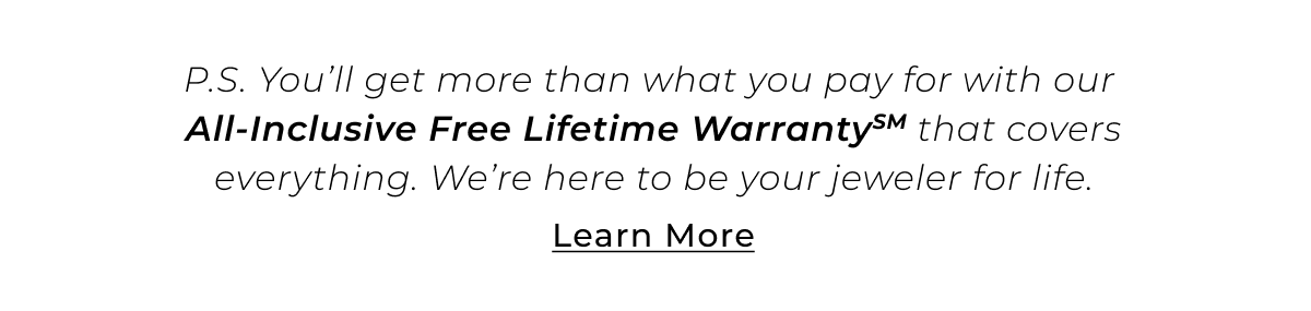 P.S. You’ll get more than what you pay for with our All-Inclusive Free Lifetime WarrantySM that covers everything. We’re here to be your jeweler for life. Learn More >