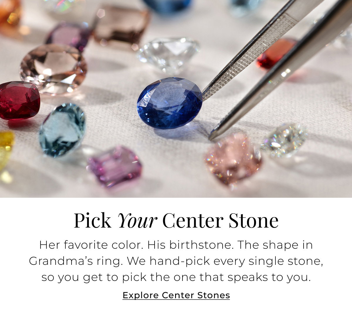 Pick Your Center Stone - Her favorite color. His birthstone. The shape in Grandma’s ring. We hand-pick every single stone, so you get to pick the one that speaks to you. Explore Center Stones >