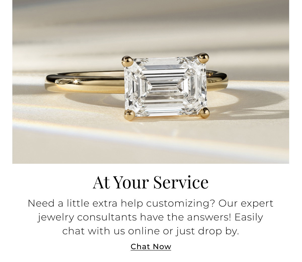 At Your Service Need a little extra help customizing? Our expert jewelry consultants have the answers! Easily chat with us online or just drop by. Chat Now > 