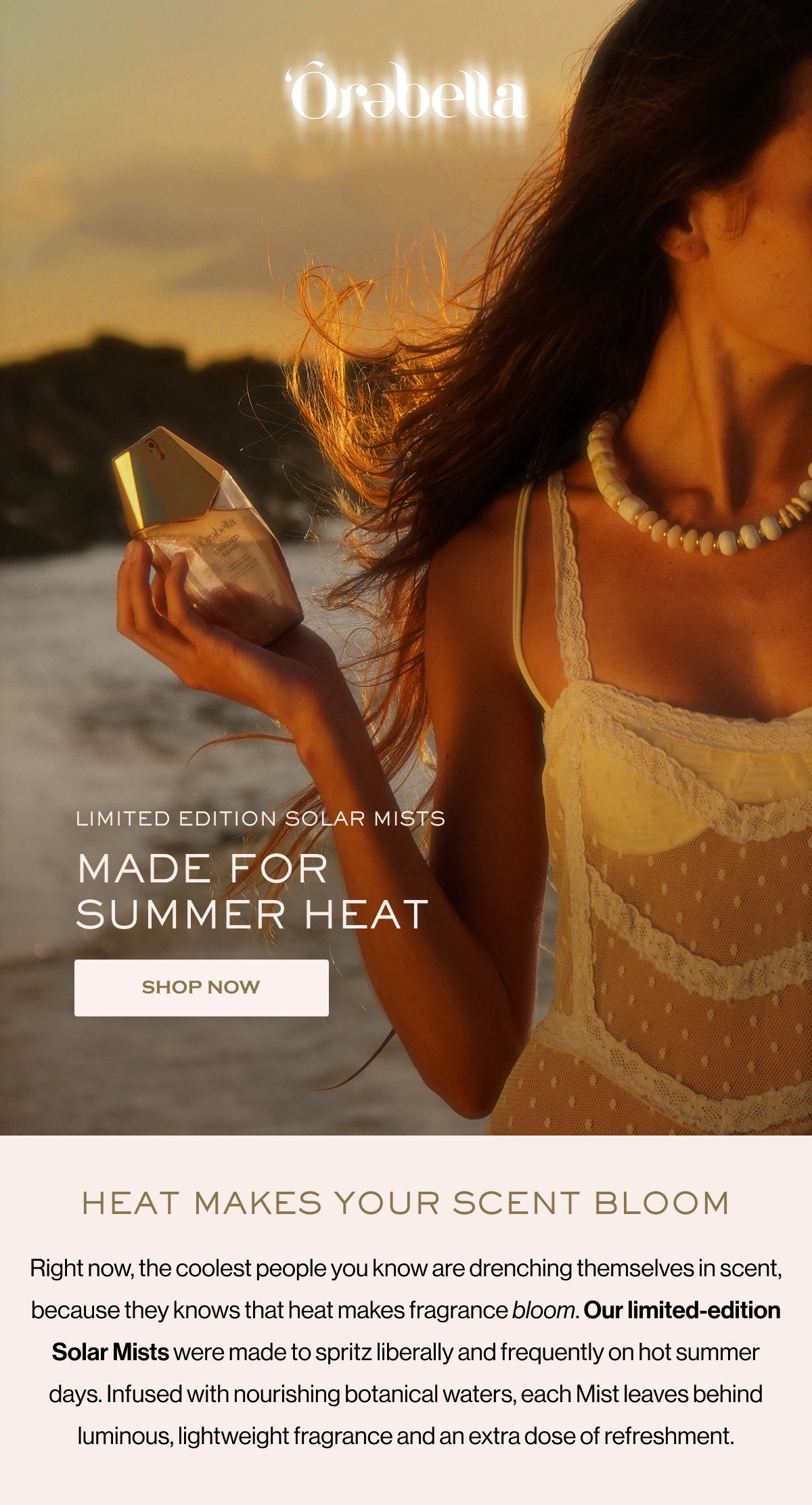 LIMITED EDITION SOLAR MISTS MADE FOR SUMMER HEAT SHOP NOW HEAT MAKES YOUR SCENT BLOOM Right now, the coolest people you know are drenching themselves in scent, because they knows that heat makes fragrance bloom. Our limited-edition Solar Mists were made to spritz liberally and frequently on hot summer days. Infused with nourishing botanical waters, each Mist leaves behind luminous, lightweight fragrance and an extra dose of refreshment.