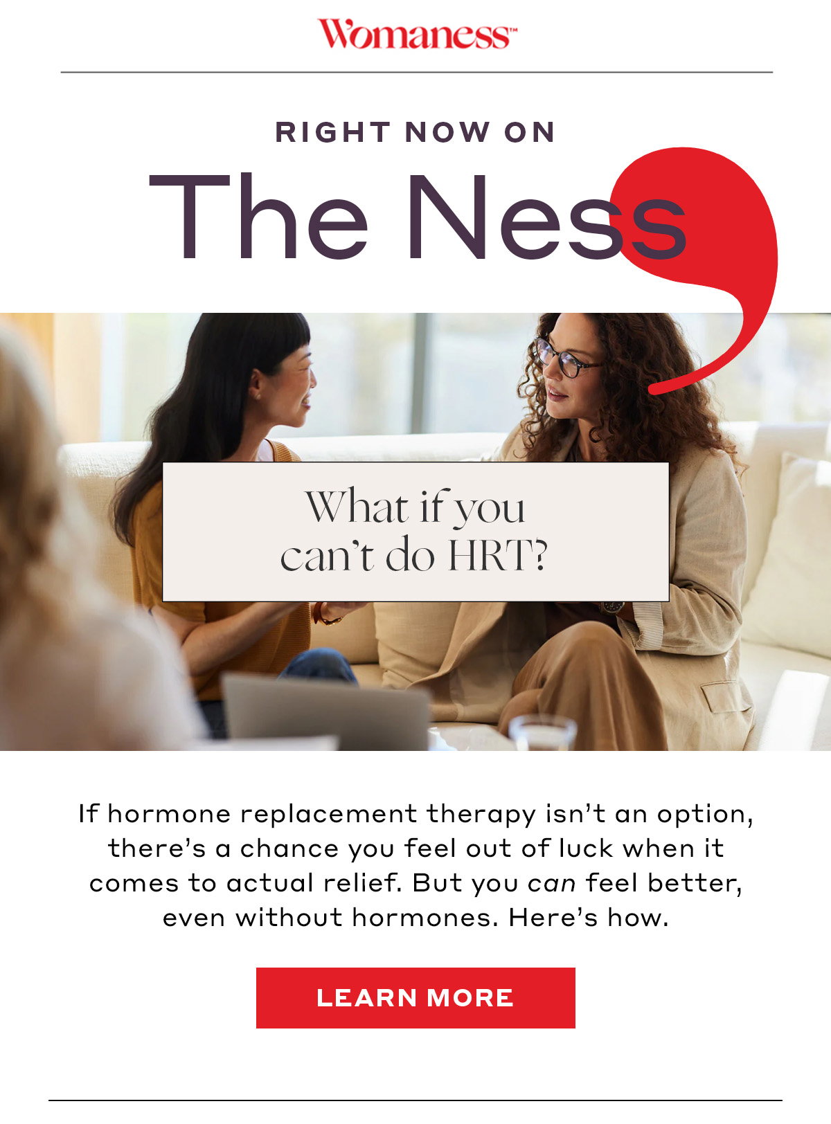 Right now on The Ness: What if you can’t do HRT? If hormone replacement therapy isn’t an option, there’s a chance you feel left out of luck when it comes to actual relief. But you can feel better, even without hormones. Here’s how. [LEARN MORE]