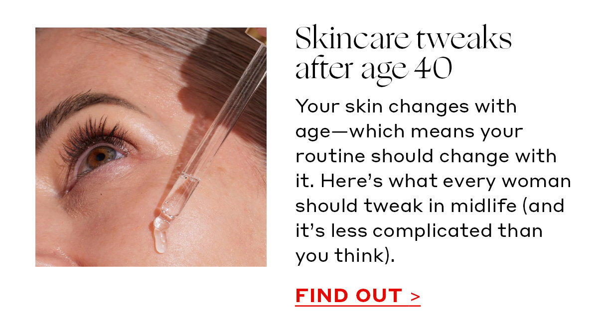 Skincare tweaks after age 40 Your skin changes with age—which means your routine should change with it. Here’s what every woman should tweak in midlife (and it’s less complicated than you think). [FIND OUT]