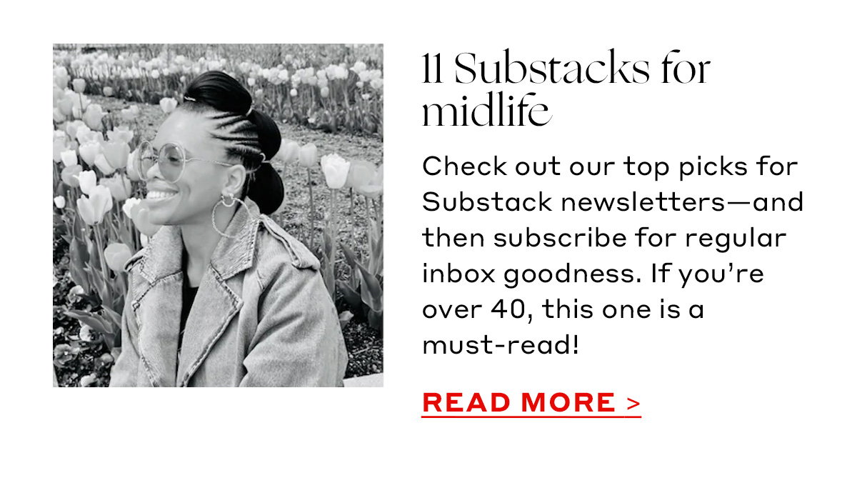 11 Substacks for midlife Check out our top picks for Substack newsletters—and then subscribe for regular inbox goodness. If you’re over 40, this one is a must-read! [READ MORE]