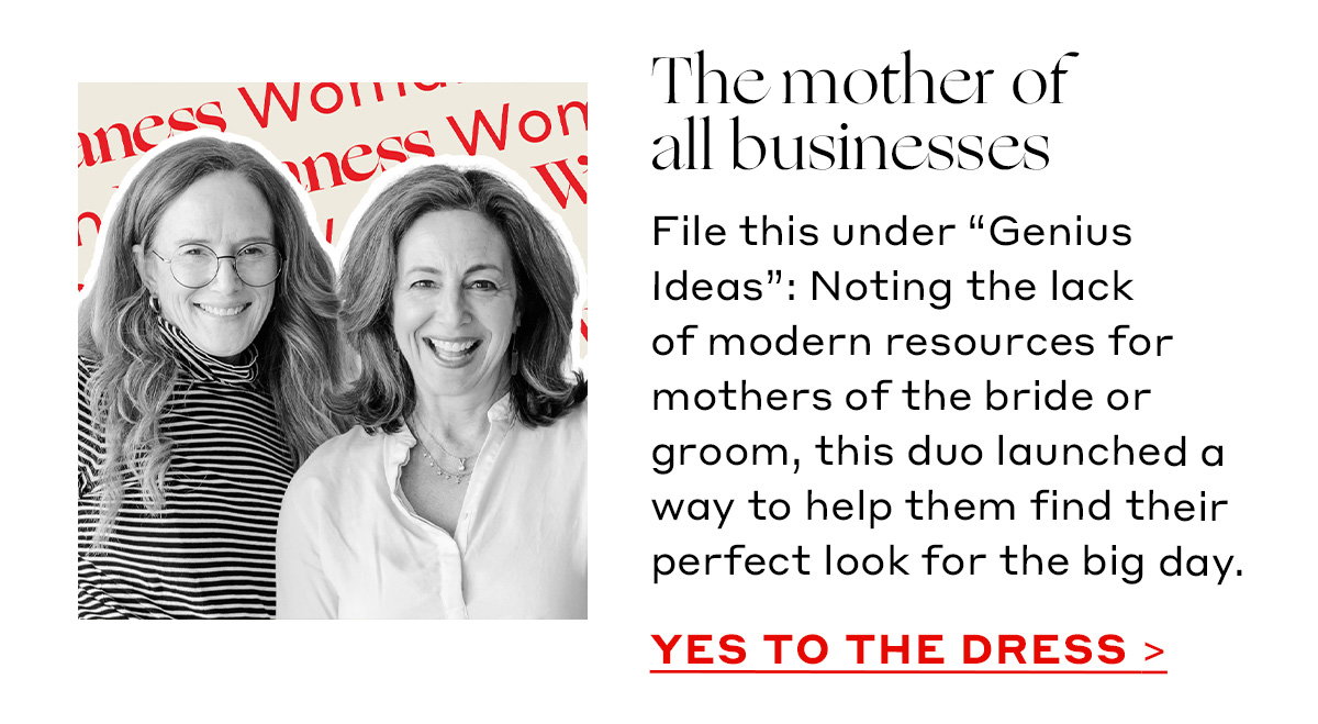 The mother of all businesses File this under “Genius Ideas”: Noting the lack of modern resources for mothers of the bride or groom, this duo launched a way to help them find their perfect look for the big day. [YES TO THE DRESS]