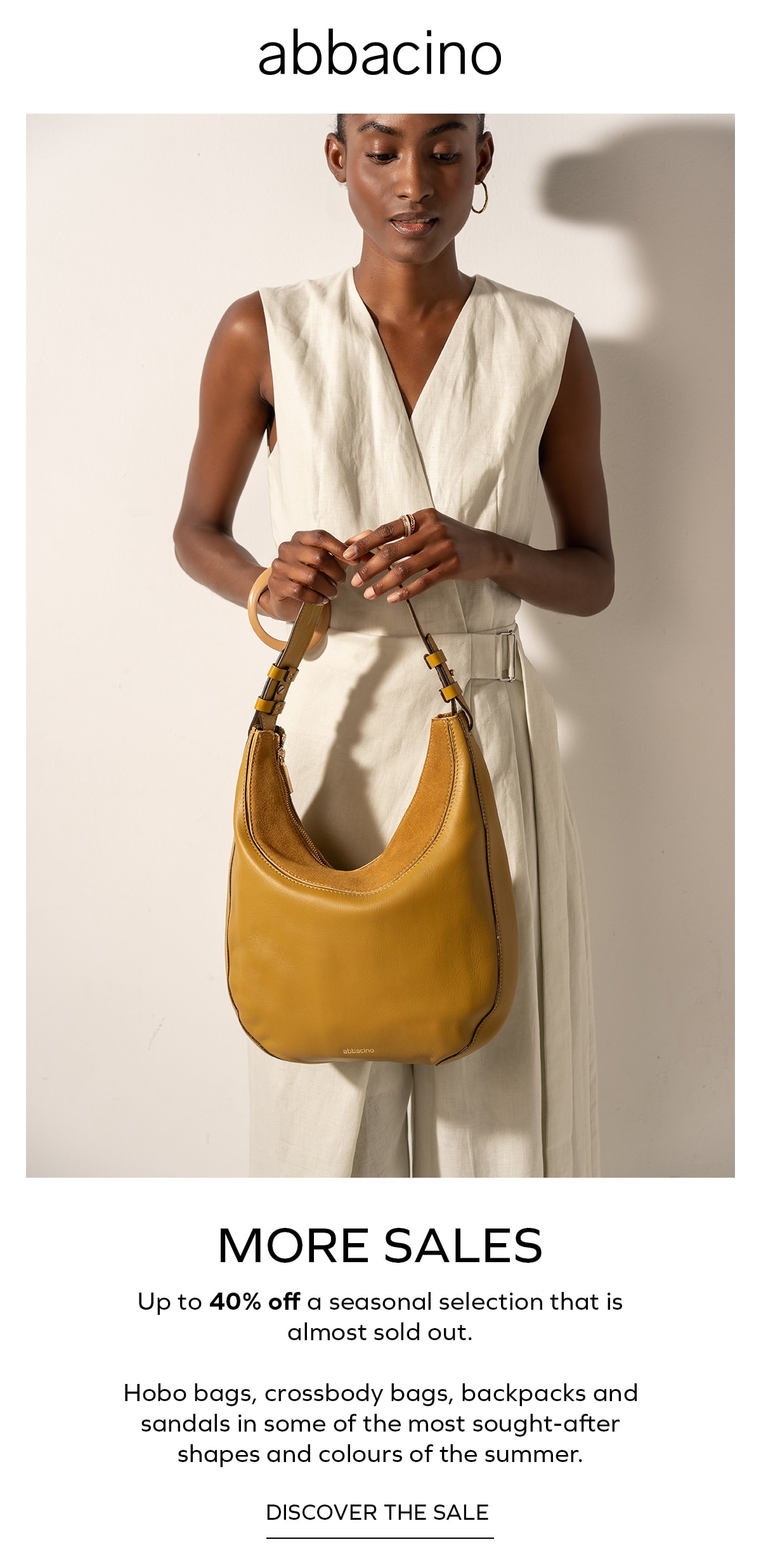 abbacino MORE SALES Up to 40% off a seasonal selection that is almost sold out. Hobo bags, crossbody bags, backpacks and sandals in some of the most sought-after shapes and colours of the summer. DISCOVER THE SALE