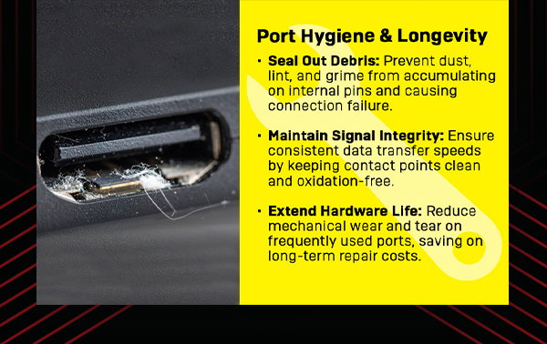 Port hygiene and longevity. Seal out debris: prevent dust, lint, and grime from accumulating on internal pins and causing connection failure. Maintain signal integrity: Ensure consistent data transfer speeds by keeping contact points clean and oxidation-free. Extend hardware life: Reduce mechanical wear and tear on frequently used ports, saving on long-term repair costs
