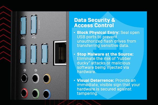Data security and access control. Block physical entry: Seal open USB ports to prevent unauthorized flash drives from transferring sensitive data. Stop malware at the source: Eliminate the risk of rubber ducky attacks or malicious software being injected via hardware. Visual deterrence: Provide an immediate, visible sign that your hardware is secured against tampering.